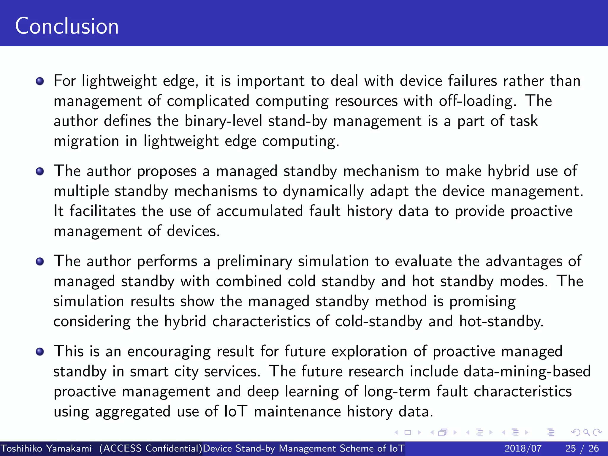 .
.
.
.
.
.
.
.
.
.
.
.
.
.
.
.
.
.
.
.
.
.
.
.
.
.
.
.
.
.
.
.
.
.
.
.
.
.
.
.
Conclusion
For lightweight edge, it is important to deal with device failures rather than
management of complicated computing resources with off-loading. The
author defines the binary-level stand-by management is a part of task
migration in lightweight edge computing.
The author proposes a managed standby mechanism to make hybrid use of
multiple standby mechanisms to dynamically adapt the device management.
It facilitates the use of accumulated fault history data to provide proactive
management of devices.
The author performs a preliminary simulation to evaluate the advantages of
managed standby with combined cold standby and hot standby modes. The
simulation results show the managed standby method is promising
considering the hybrid characteristics of cold-standby and hot-standby.
This is an encouraging result for future exploration of proactive managed
standby in smart city services. The future research include data-mining-based
proactive management and deep learning of long-term fault characteristics
using aggregated use of IoT maintenance history data.
Toshihiko Yamakami (ACCESS Confidential)Device Stand-by Management Scheme of IoT: A Framework for Dealing with Real-world D2018/07 25 / 26
 