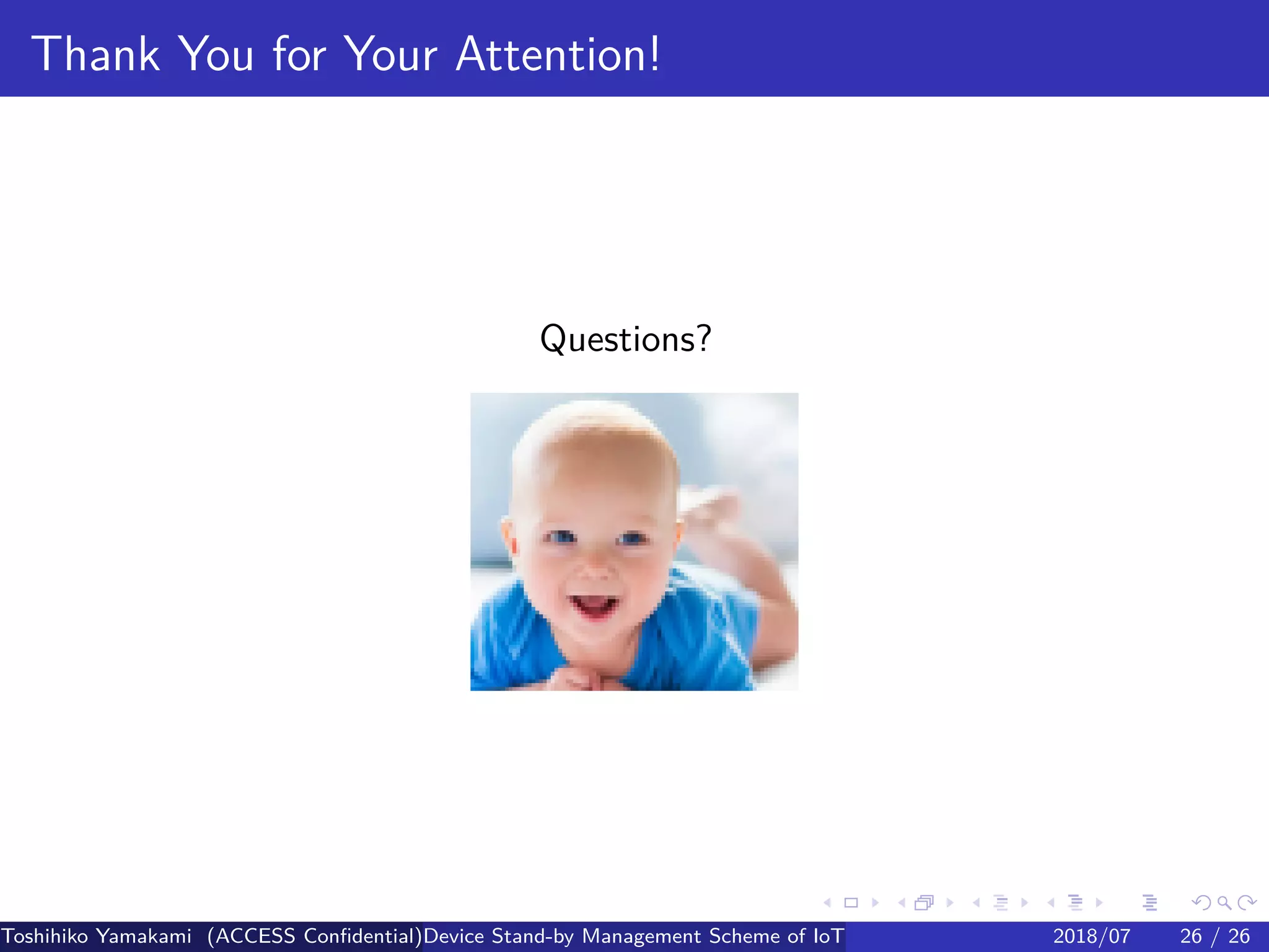 .
.
.
.
.
.
.
.
.
.
.
.
.
.
.
.
.
.
.
.
.
.
.
.
.
.
.
.
.
.
.
.
.
.
.
.
.
.
.
.
Thank You for Your Attention!
Questions?
Toshihiko Yamakami (ACCESS Confidential)Device Stand-by Management Scheme of IoT: A Framework for Dealing with Real-world D2018/07 26 / 26
 