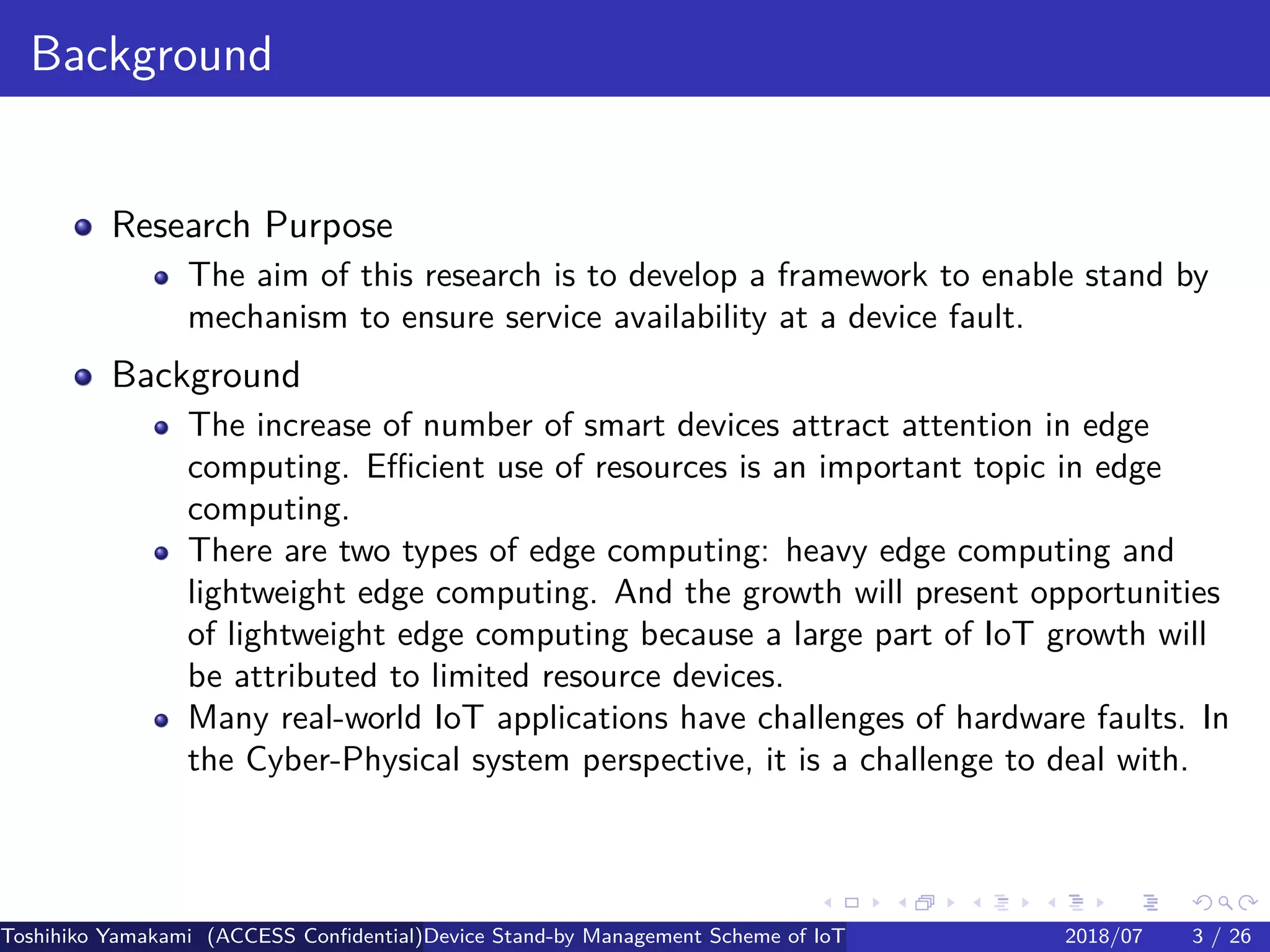 .
.
.
.
.
.
.
.
.
.
.
.
.
.
.
.
.
.
.
.
.
.
.
.
.
.
.
.
.
.
.
.
.
.
.
.
.
.
.
.
Background
Research Purpose
The aim of this research is to develop a framework to enable stand by
mechanism to ensure service availability at a device fault.
Background
The increase of number of smart devices attract attention in edge
computing. Efficient use of resources is an important topic in edge
computing.
There are two types of edge computing: heavy edge computing and
lightweight edge computing. And the growth will present opportunities
of lightweight edge computing because a large part of IoT growth will
be attributed to limited resource devices.
Many real-world IoT applications have challenges of hardware faults. In
the Cyber-Physical system perspective, it is a challenge to deal with.
Toshihiko Yamakami (ACCESS Confidential)Device Stand-by Management Scheme of IoT: A Framework for Dealing with Real-world D2018/07 3 / 26
 