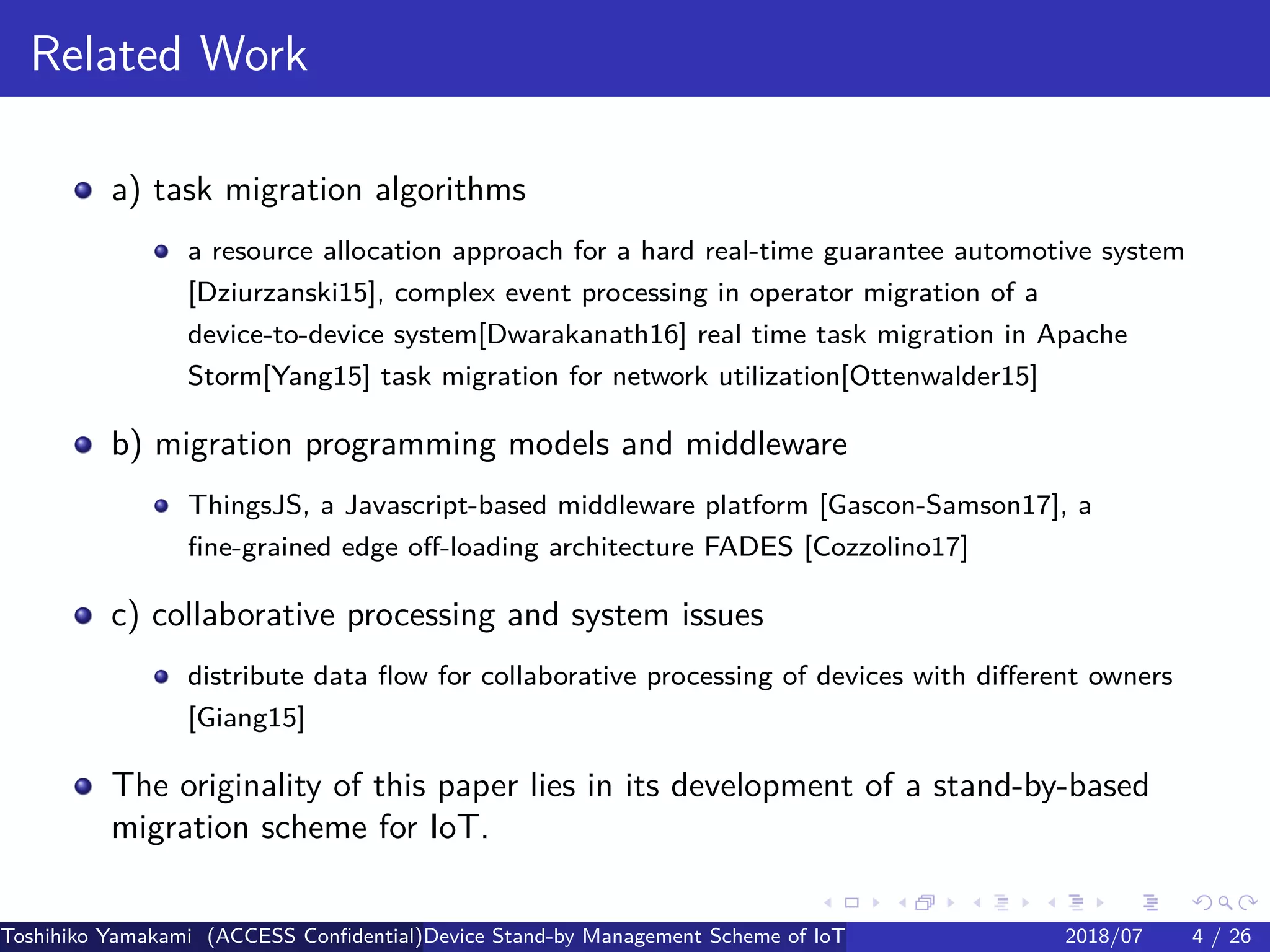 .
.
.
.
.
.
.
.
.
.
.
.
.
.
.
.
.
.
.
.
.
.
.
.
.
.
.
.
.
.
.
.
.
.
.
.
.
.
.
.
Related Work
a) task migration algorithms
a resource allocation approach for a hard real-time guarantee automotive system
[Dziurzanski15], complex event processing in operator migration of a
device-to-device system[Dwarakanath16] real time task migration in Apache
Storm[Yang15] task migration for network utilization[Ottenwalder15]
b) migration programming models and middleware
ThingsJS, a Javascript-based middleware platform [Gascon-Samson17], a
fine-grained edge off-loading architecture FADES [Cozzolino17]
c) collaborative processing and system issues
distribute data flow for collaborative processing of devices with different owners
[Giang15]
The originality of this paper lies in its development of a stand-by-based
migration scheme for IoT.
Toshihiko Yamakami (ACCESS Confidential)Device Stand-by Management Scheme of IoT: A Framework for Dealing with Real-world D2018/07 4 / 26
 