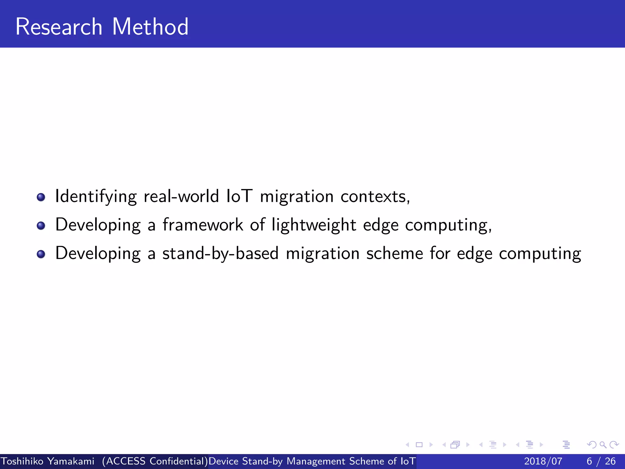.
.
.
.
.
.
.
.
.
.
.
.
.
.
.
.
.
.
.
.
.
.
.
.
.
.
.
.
.
.
.
.
.
.
.
.
.
.
.
.
Research Method
Identifying real-world IoT migration contexts,
Developing a framework of lightweight edge computing,
Developing a stand-by-based migration scheme for edge computing
Toshihiko Yamakami (ACCESS Confidential)Device Stand-by Management Scheme of IoT: A Framework for Dealing with Real-world D2018/07 6 / 26
 