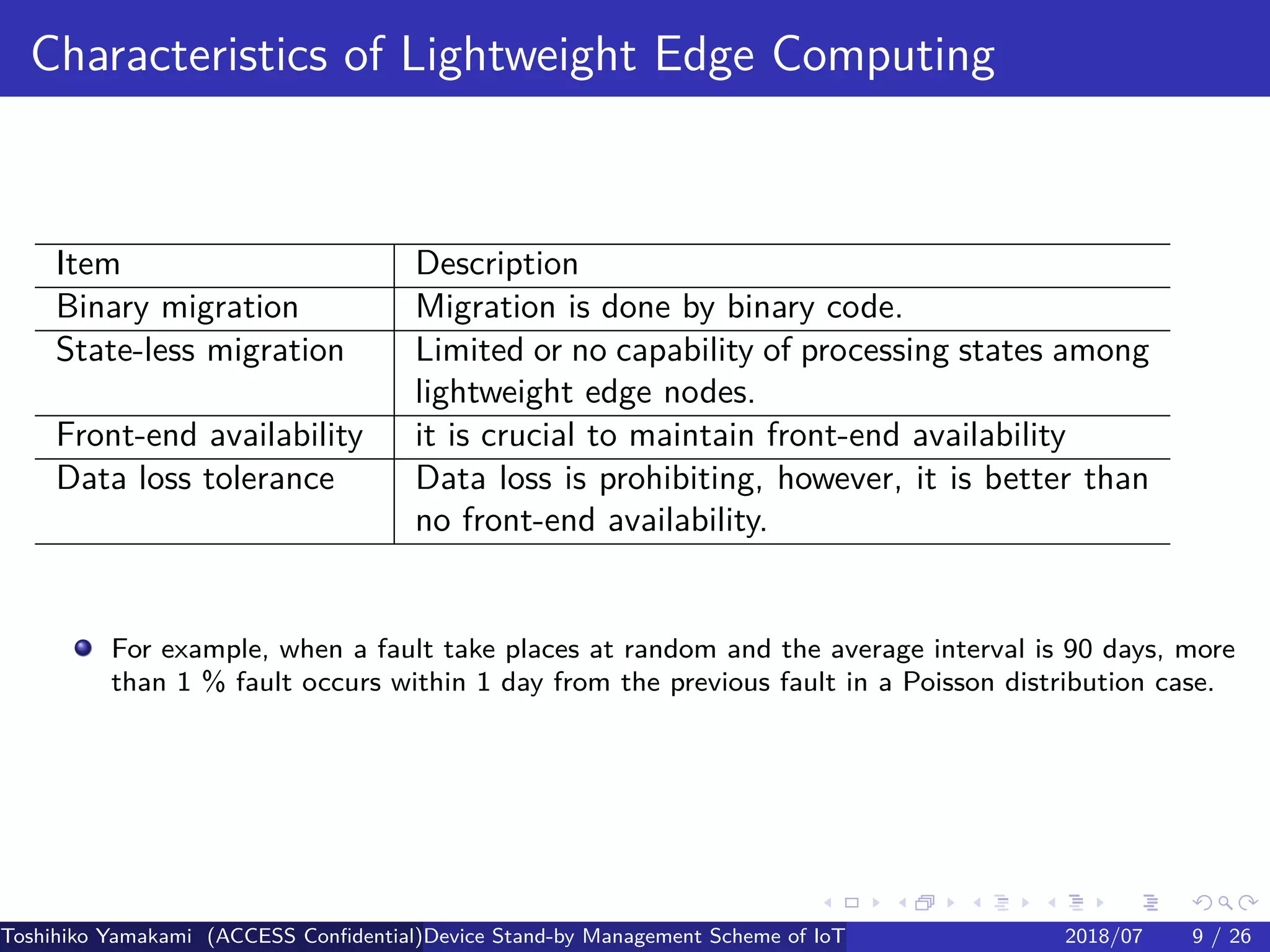 .
.
.
.
.
.
.
.
.
.
.
.
.
.
.
.
.
.
.
.
.
.
.
.
.
.
.
.
.
.
.
.
.
.
.
.
.
.
.
.
Characteristics of Lightweight Edge Computing
Item Description
Binary migration Migration is done by binary code.
State-less migration Limited or no capability of processing states among
lightweight edge nodes.
Front-end availability it is crucial to maintain front-end availability
Data loss tolerance Data loss is prohibiting, however, it is better than
no front-end availability.
For example, when a fault take places at random and the average interval is 90 days, more
than 1 % fault occurs within 1 day from the previous fault in a Poisson distribution case.
Toshihiko Yamakami (ACCESS Confidential)Device Stand-by Management Scheme of IoT: A Framework for Dealing with Real-world D2018/07 9 / 26
 