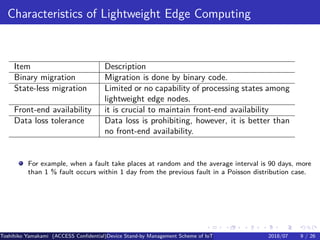 .
.
.
.
.
.
.
.
.
.
.
.
.
.
.
.
.
.
.
.
.
.
.
.
.
.
.
.
.
.
.
.
.
.
.
.
.
.
.
.
Characteristics of Lightweight Edge Computing
Item Description
Binary migration Migration is done by binary code.
State-less migration Limited or no capability of processing states among
lightweight edge nodes.
Front-end availability it is crucial to maintain front-end availability
Data loss tolerance Data loss is prohibiting, however, it is better than
no front-end availability.
For example, when a fault take places at random and the average interval is 90 days, more
than 1 % fault occurs within 1 day from the previous fault in a Poisson distribution case.
Toshihiko Yamakami (ACCESS Confidential)Device Stand-by Management Scheme of IoT: A Framework for Dealing with Real-world D2018/07 9 / 26
 