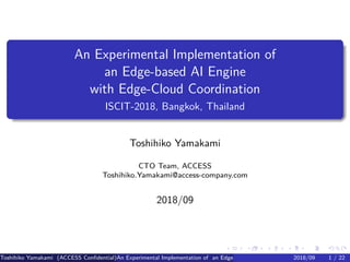 .
.
.
.
.
.
.
.
.
.
.
.
.
.
.
.
.
.
.
.
.
.
.
.
.
.
.
.
.
.
.
.
.
.
.
.
.
.
.
.
An Experimental Implementation of
an Edge-based AI Engine
with Edge-Cloud Coordination
ISCIT-2018, Bangkok, Thailand
Toshihiko Yamakami
CTO Team, ACCESS
Toshihiko.Yamakami@access-company.com
2018/09
Toshihiko Yamakami (ACCESS Confidential)An Experimental Implementation of an Edge-based AI Engine with Edge-Cloud Coordinatio2018/09 1 / 22
 