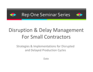 Rep One Seminar Series.
Strategies & Implementations for Disrupted
and Delayed Production Cycles
Disruption & Delay Management
For Small Contractors
Date
 