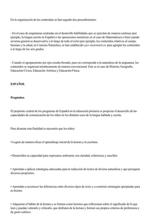 En la organización de los contenidos se han seguido dos procedimientos:
- En el caso de asignaturas centradas en el desarrollo habilidades que se ejercitan de manera continua (por
ejemplo, la lengua escrita en Español o las operaciones numéricas en el caso de Matemáticas) o bien cuando
un tema general se desenvuelve a lo largo de todo el ciclo (por ejemplo, los contenidos relativos al cuerpo
humano y la salud, en Ciencias Naturales), se han establecido ejes matemáticos para agrupar los contenidos
a lo largo de los seis grados.
- Cuando el agrupamiento por ejes resulta forzado, pues no corresponde a la naturaleza de la asignatura, los
contenidos se organizan temáticamente de manera convencional. Este es el caso de Historia, Geografía,
Educación Cívica, Educación Artística y Educación Física.
ESPAÑOL
Propósitos
El propósito central de los programas de Español en la educación primaria es propiciar el desarrollo de las
capacidades de comunicación de los niños en los distintos usos de la lengua hablada y escrita.
Para alcanzar esta finalidad es necesario que los niños:
• Logren de manera eficaz el aprendizaje inicial de la lectura y la escritura.
• Desarrollen su capacidad para expresarse oralmente con claridad, coherencia y sencillez.
• Aprendan a aplicar estrategias adecuadas para la redacción de textos de diversa naturaleza y que persiguen
diversos propósitos.
• Aprendan a reconocer las diferencias entre diversos tipos de texto y a construir estrategias apropiadas para
su lectura.
• Adquieran el hábito de la lectura y se formen como lectores que reflexionen sobre el significado de lo que
leen y puedan valorarlo y criticarlo, que disfruten de la lectura y formen sus propios criterios de preferencia y
de gusto estético.
 