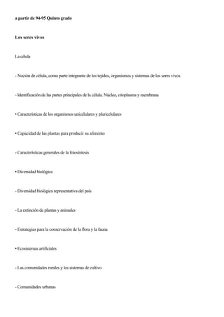 a partir de 94-95 Quinto grado
Los seres vivos
La célula
- Noción de célula, como parte íntegrante de los tejidos, organismos y sistemas de los seres vivos
- ldentificación de las partes principales de la célula. Núcleo, citoplasma y membrana
• Características de los organismos unicelulares y pluricelulares
• Capacidad de las plantas para producir su alimento
- Características generales de la fotosíntesis
• Diversidad biológica
- Diversidad biológica representativa del país
- La extinción de plantas y animales
- Estrategias para la conservación de la flora y la fauna
• Ecosistemas artificiales
- Las comunidades rurales y los sistemas de cultivo
- Comunidades urbanas
 