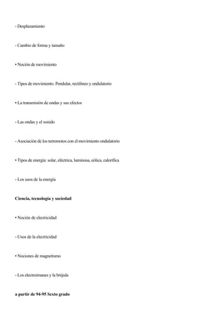 - Desplazamiento
- Cambio de forma y tamaño
• Noción de movimiento
- Tipos de movimiento. Pendular, rectilíneo y ondulatorio
• La transmisión de ondas y sus efectos
- Las ondas y el sonido
- Asociación de los terremotos con el movimiento ondulatorio
• Tipos de energía: solar, eléctrica, luminosa, eólica, calorífica
- Los usos de la energía
Ciencia, tecnología y sociedad
• Noción de electricidad
- Usos de la electricidad
• Nociones de magnetismo
- Los electroimanes y la brújula
a partir de 94-95 Sexto grado
 