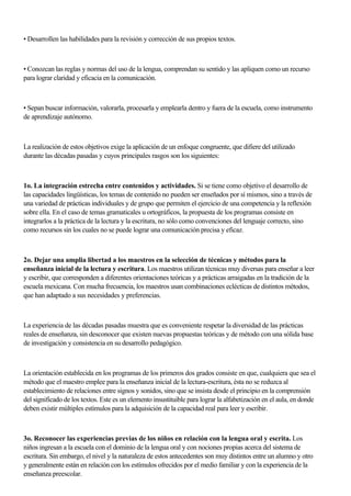 • Desarrollen las habilidades para la revisión y corrección de sus propios textos.
• Conozcan las reglas y normas del uso de la lengua, comprendan su sentido y las apliquen como un recurso
para lograr claridad y eficacia en la comunicación.
• Sepan buscar información, valorarla, procesarla y emplearla dentro y fuera de la escuela, como instrumento
de aprendizaje autónomo.
La realización de estos objetivos exige la aplicación de un enfoque congruente, que difiere del utilizado
durante las décadas pasadas y cuyos principales rasgos son los siguientes:
1o. La integración estrecha entre contenidos y actividades. Si se tiene como objetivo el desarrollo de
las capacidades lingüísticas, los temas de contenido no pueden ser enseñados por sí mismos, sino a través de
una variedad de prácticas individuales y de grupo que permiten el ejercicio de una competencia y la reflexión
sobre ella. En el caso de temas gramaticales u ortográficos, la propuesta de los programas consiste en
integrarlos a la práctica de la lectura y la escritura, no sólo como convenciones del lenguaje correcto, sino
como recursos sin los cuales no se puede lograr una comunicación precisa y eficaz.
2o. Dejar una amplia libertad a los maestros en la selección de técnicas y métodos para la
enseñanza inicial de la lectura y escritura. Los maestros utilizan técnicas muy diversas para enseñar a leer
y escribir, que corresponden a diferentes orientaciones teóricas y a prácticas arraigadas en la tradición de la
escuela mexicana. Con mucha frecuencia, los maestros usan combinaciones eclécticas de distintos métodos,
que han adaptado a sus necesidades y preferencias.
La experiencia de las décadas pasadas muestra que es conveniente respetar la diversidad de las prácticas
reales de enseñanza, sin desconocer que existen nuevas propuestas teóricas y de método con una sólida base
de investigación y consistencia en su desarrollo pedagógico.
La orientación establecida en los programas de los primeros dos grados consiste en que, cualquiera que sea el
método que el maestro emplee para la enseñanza inicial de la lectura-escritura, ésta no se reduzca al
establecimiento de relaciones entre signos y sonidos, sino que se insista desde el principio en la comprensión
del significado de los textos. Este es un elemento insustituible para lograr la alfabetización en el aula, en donde
deben existir múltiples estímulos para la adquisición de la capacidad real para leer y escribir.
3o. Reconocer las experiencias previas de los niños en relación con la lengua oral y escrita. Los
niños ingresan a la escuela con el dominio de la lengua oral y con nociones propias acerca del sistema de
escritura. Sin embargo, el nivel y la naturaleza de estos antecedentes son muy distintos entre un alumno y otro
y generalmente están en relación con los estímulos ofrecidos por el medio familiar y con la experiencia de la
enseñanza preescolar.
 