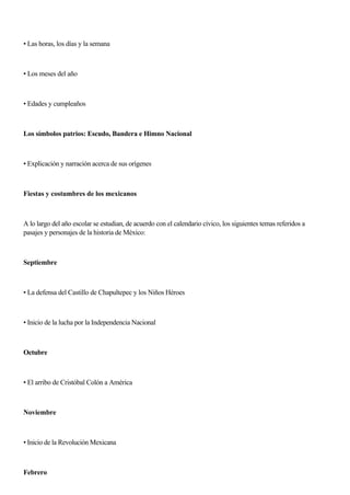 • Las horas, los días y la semana
• Los meses del año
• Edades y cumpleaños
Los símbolos patrios: Escudo, Bandera e Himno Nacional
• Explicación y narración acerca de sus orígenes
Fiestas y costumbres de los mexicanos
A lo largo del año escolar se estudian, de acuerdo con el calendario cívico, los siguientes temas referidos a
pasajes y personajes de la historia de México:
Septiembre
• La defensa del Castillo de Chapultepec y los Niños Héroes
• Inicio de la lucha por la Independencia Nacional
Octubre
• El arribo de Cristóbal Colón a América
Noviembre
• Inicio de la Revolución Mexicana
Febrero
 