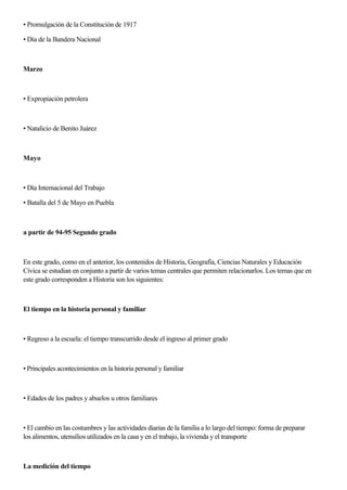 • Promulgación de la Constitución de 1917
• Día de la Bandera Nacional
Marzo
• Expropiación petrolera
• Natalicio de Benito Juárez
Mayo
• Día Internacional del Trabajo
• Batalla del 5 de Mayo en Puebla
a partir de 94-95 Segundo grado
En este grado, como en el anterior, los contenidos de Historia, Geografía, Ciencias Naturales y Educación
Cívica se estudian en conjunto a partir de varios temas centrales que permiten relacionarlos. Los temas que en
este grado corresponden a Historia son los siguientes:
El tiempo en la historia personal y familiar
• Regreso a la escuela: el tiempo transcurrido desde el ingreso al primer grado
• Principales acontecimientos en la historia personal y familiar
• Edades de los padres y abuelos u otros familiares
• El cambio en las costumbres y las actividades diarias de la familia a lo largo del tiempo: forma de preparar
los alimentos, utensilios utilizados en la casa y en el trabajo, la vivienda y el transporte
La medición del tiempo
 