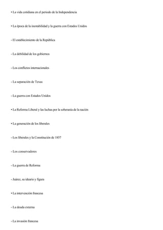 • La vida cotidiana en el periodo de la Independencia
• La época de la inestabilidad y la guerra con Estados Unidos
- El establecimiento de la República
- La debilidad de los gobiernos
- Los conflictos internacionales
- La separación de Texas
- La guerra con Estados Unidos
• La Reforma Liberal y las luchas por la soberanía de la nación
• La generación de los liberales
- Los liberales y la Constitución de 1857
- Los conservadores
- La guerra de Reforma
- Juárez, su ideario y figura
• La intervención francesa
- La deuda externa
- La invasión francesa
 