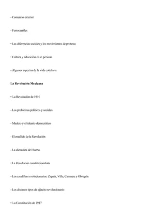 - Comercio exterior
- Ferrocarriles
• Las diferencias sociales y los movimientos de protesta
• Cultura y educación en el periodo
• Algunos aspectos de la vida cotidiana
La Revolución Mexicana
• La Revolución de 1910
- Los problemas políticos y sociales
- Madero y el ideario democrático
- El estallido de la Revolución
- La dictadura de Huerta
• La Revolución constitucionalista
- Los caudillos revolucionarios: Zapata, Villa, Carranza y Obregón
- Los distintos tipos de ejército revolucionario
• La Constitución de 1917
 