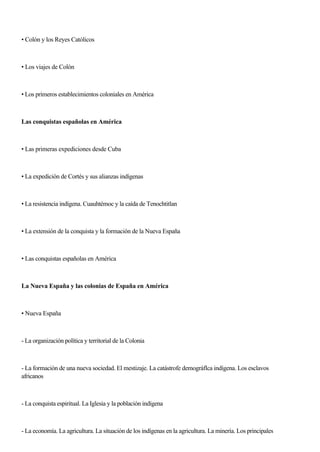 • Colón y los Reyes Católicos
• Los viajes de Colón
• Los primeros establecimientos coloniales en América
Las conquistas españolas en América
• Las primeras expediciones desde Cuba
• La expedición de Cortés y sus alianzas indígenas
• La resistencia indígena. Cuauhtémoc y la caída de Tenochtitlan
• La extensión de la conquista y la formación de la Nueva España
• Las conquistas españolas en América
La Nueva España y las colonias de España en América
• Nueva España
- La organización política y territorial de la Colonia
- La formación de una nueva sociedad. El mestizaje. La catástrofe demográflca indígena. Los esclavos
africanos
- La conquista espiritual. La Iglesia y la población indígena
- La economía. La agricultura. La situación de los indígenas en la agricultura. La minería. Los principales
 