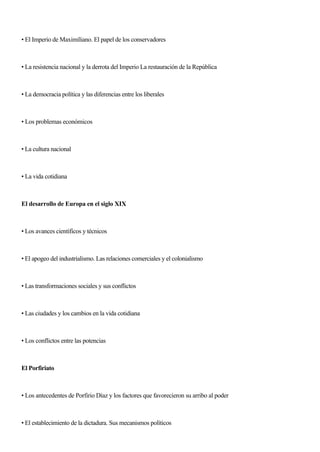 • El Imperio de Maximíliano. El papel de los conservadores
• La resistencia nacional y la derrota del Imperio La restauración de la República
• La democracia política y las diferencias entre los liberales
• Los problemas económicos
• La cultura nacional
• La vida cotidiana
El desarrollo de Europa en el siglo XIX
• Los avances científicos y técnicos
• El apogeo del industrialismo. Las relaciones comerciales y el colonialismo
• Las transformaciones sociales y sus conflictos
• Las ciudades y los cambios en la vida cotidiana
• Los conflictos entre las potencias
El Porfiriato
• Los antecedentes de Porfirio Díaz y los factores que favorecieron su arribo al poder
• El establecimiento de la dictadura. Sus mecanismos políticos
 
