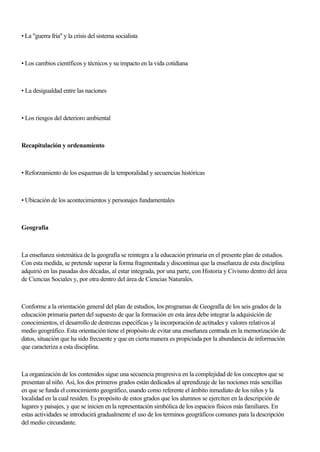 • La "guerra fria" y la crisis del sistema socialista
• Los cambios científicos y técnicos y su impacto en la vida cotidiana
• La desigualdad entre las naciones
• Los riesgos del deterioro ambiental
Recapitulación y ordenamíento
• Reforzamiento de los esquemas de la temporalidad y secuencias históricas
• Ubicación de los acontecimientos y personajes fundamentales
Geografía
La enseñanza sistemática de la geografía se reintegra a la educación primaria en el presente plan de estudios.
Con esta medida, se pretende superar la forma fragmentada y discontinua que la enseñanza de esta disciplina
adquirió en las pasadas dos décadas, al estar integrada, por una parte, con Historia y Civismo dentro del área
de Ciencias Sociales y, por otra dentro del área de Ciencias Naturales.
Conforme a la orientación general del plan de estudios, los programas de Geografía de los seis grados de la
educación primaria parten del supuesto de que la formación en esta área debe integrar la adquisición de
conocimientos, el desarrollo de destrezas específicas y la incorporación de actitudes y valores relativos al
medio geográfico. Esta orientación tiene el propósito de evitar una enseñanza centrada en la memorización de
datos, situación que ha sido frecuente y que en cierta manera es propiciada por la abundancia de información
que caracteriza a esta disciplina.
La organización de los contenidos sigue una secuencia progresiva en la complejidad de los conceptos que se
presentan al niño. Así, los dos primeros grados están dedicados al aprendizaje de las nociones más sencillas
en que se funda el conocimiento geográfico, usando como referente el ámbito inmediato de los niños y la
localidad en la cual residen. Es propósito de estos grados que los alumnos se ejerciten en la descripción de
lugares y paisajes, y que se inicien en la representación simbólica de los espacios físicos más familiares. En
estas actividades se introducirá gradualmente el uso de los terminos geográficos comunes para la descripción
del medio circundante.
 