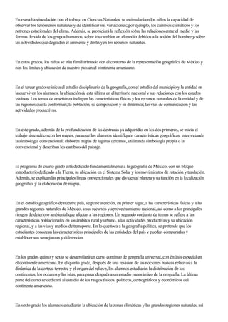 En estrecha vinculación con el traba¡o en Ciencias Naturales, se estimulará en los niños la capacidad de
observar los fenómenos naturales y de identificar sus variaciones; por ejemplo, los cambios climáticos y los
patrones estacionales del clima. Además, se propiciará la reflexión sobre las relaciones entre el medio y las
formas de vida de los grupos humanos, sobre los cambios en el medio debidos a la acción del hombre y sobre
las actividades que degradan el ambiente y destruyen los recursos naturales.
En estos grados, los niños se irán familiarizando con el contorno de la representación geográfica de México y
con los límites y ubicacíón de nuestro país en el continente americano.
En el tercer grado se inicia el estudio disciplinario de la geografía, con el estudio del municipio y la entidad en
la que viven los alumnos, la ubicación de esta última en el territorio nacional y sus relaciones con los estados
vecinos. Los temas de enseñanza incluyen las características físicas y los recursos naturales de la entidad y de
las regiones que la conforman; la población, su composición y su dinámica; las vías de comunicación y las
actividades productivas.
En este grado, además de la profundización de las destrezas ya adquiridas en los dos primeros, se inicia el
trabajo sistemático con los mapas, para que los alumnos identifiquen características geográficas, interpretando
la simbología convencionaI; elaboren mapas de lugares cercanos, utilizando simbología propia o la
convencional y describan los cambios del paisaje.
El programa de cuarto grado está dedicado fundamentalmente a la geografía de México, con un bloque
introductorio dedicado a la Tierra, su ubicación en el Sistema Solar y los movimientos de rotación y traslación.
Además, se explican las principales líneas convencionales que dividen al planeta y su función en la localización
geográfica y la elaboración de mapas.
En el estudio geográfico de nuestro país, se pone atención, en primer lugar, a las características fisicas y a las
grandes regiones naturales de México, a sus recursos y aprovechamiento racional, así como a los principales
riesgos de deterioro ambiental que afectan a las regiones. Un segundo conjunto de temas se refiere a las
características poblacionales en los ámbitos rural y urbano, a las actividades productivas y su ubicación
regional, y a las vías y medios de transporte. En lo que toca a la geografía política, se pretende que los
estudiantes conozcan las características principales de las entidades del país y puedan compararlas y
establecer sus semejanzas y diferencias.
En los grados quinto y sexto se desarrollará un curso continuo de geografía universal, con énfasis especial en
el continente americano. En el quinto grado, después de una revisión de las nociones básicas relativas a la
dinámica de la corteza terrestre y el origen del relieve, los alumnos estudiarán la distribución de los
continentes, los océanos y las islas, para pasar después a un estudio panorámico de la orografía. La última
parte del curso se dedicará al estudio de los rasgos fisicos, políticos, demográficos y económicos del
continente americano.
En sexto grado los alumnos estudiarán la ubicación de la zonas clímáticas y las grandes regiones naturales, así
 