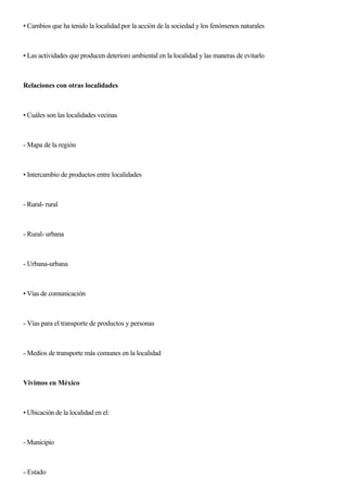 • Cambios que ha tenido la localidad por la acción de la sociedad y los fenómenos naturales
• Las actividades que producen deterioro ambiental en la localidad y las maneras de evitarlo
Relaciones con otras localidades
• Cuáles son las localidades vecinas
- Mapa de la región
• Intercambio de productos entre localidades
- Rural- rural
- Rural- urbana
- Urbana-urbana
• Vías de comunicación
- Vías para el transporte de productos y personas
- Medios de transporte más comunes en la localidad
Vivimos en México
• Ubicación de la localidad en el:
- Municipio
- Estado
 