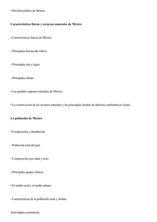 • División política de México
Características físicas y recursos naturales de México
• Características físicas de México
- Principales formas del relieve
- Principales ríos y lagos
- Principales climas
• Las grandes regiones naturales de México
• La conservación de los recursos naturales y las principales fuentes de deterioro ambiental en el país
La población de México
• Composición y distribución
- Población total del país
- Composición por edad y sexo
- Principales grupos étnicos
• El medio rural y el medio urbano
- Características de la población rural y urbana
Actividades económicas
 
