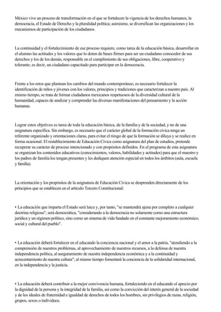 México vive un proceso de transformación en el que se fortalecen la vigencia de los derechos humanos, la
democracia, el Estado de Derecho y la pluralidad política; asimismo, se diversifican las organizaciones y los
mecanismos de participación de los ciudadanos.
La continuidad y el fortalecimiento de ese proceso requiere, como tarea de la educación básica, desarrollar en
el alumno las actitudes y los valores que lo doten de bases firmes para ser un ciudadano conocedor de sus
derechos y los de los demás, responsable en el cumplimiento de sus obligaciones, libre, cooperativo y
tolerante; es decir, un ciudadano capacitado para participar en la democracia.
Frente a los retos que plantean los cambios del mundo contemporáneo, es necesario fortalecer la
identificación de niños y jóvenes con los valores, principios y tradiciones que caracterizan a nuestro país. Al
mismo tiempo, se trata de formar ciudadanos mexicanos respetuosos de la diversidad cultural de la
humanidad, capaces de analizar y comprender las diversas manifestaciones del pensamiento y la acción
humanas.
Lograr estos objetivos es tarea de toda la educación básica, de la familia y de la sociedad, y no de una
asignatura específica. Sin embargo, es necesario que el carácter global de la formación cívica tenga un
referente organizado y orientaciones claras, para evitar el riesgo de que la formación se diluya y se realice en
forma ocasional. El restablecimiento de Educación Cívica como asignatura del plan de estudios, pretende
recuperar su carácter de proceso intencionado y con propósitos definidos. En el programa de esta asignatura
se organizan los contenidos educativos (conocimientos, valores, habilidades y actitudes) para que el maestro y
los padres de familia los tengan presentes y les dediquen atención especial en todos los ámbitos (aula, escuela
y familia).
La orientación y los propósitos de la asignatura de Educación Cívica se desprenden directamente de los
principios que se establecen en el artículo Tercero Constitucional:
• La educación que imparta el Estado será laica y, por tanto, "se mantendrá ajena por completo a cualquier
doctrina religiosa"; será democrática, "considerando a la democracia no solamente como una estructura
jurídica y un régimen político, sino como un sistema de vida fundado en el constante mejoramiento económico,
social y cultural del pueblo".
• La educación deberá fortalecer en el educando la conciencia nacional y el amor a la patria, "atendiendo a la
comprensión de nuestros problemas, al aprovechamiento de nuestros recursos, a la defensa de nuestra
independencia política, al aseguramiento de nuestra independencia económica y a la continuidad y
acrecentamiento de nuestra cultura"; al mismo tiempo fomentará la conciencia de la solidaridad internacional,
en la independencia y la justicia.
• La educación deberá contribuir a la mejor convivencia humana, fortaleciendo en el educando el aprecio por
la dignidad de la persona y la integridad de la familia, así como la convicción del interés general de la sociedad
y de los ideales de fraternidad e igualdad de derechos de todos los hombres, sin privilegios de razas, religión,
grupos, sexos o individuos.
 