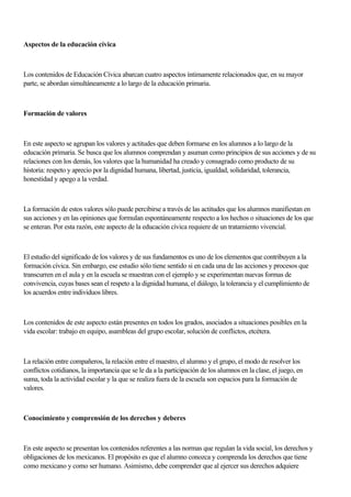 Aspectos de la educación cívica
Los contenidos de Educación Cívica abarcan cuatro aspectos íntimamente relacionados que, en su mayor
parte, se abordan simultáneamente a lo largo de la educación primaria.
Formación de valores
En este aspecto se agrupan los valores y actitudes que deben formarse en los alumnos a lo largo de la
educación primaria. Se busca que los alumnos comprendan y asuman como principios de sus acciones y de su
relaciones con los demás, los valores que la humanidad ha creado y consagrado como producto de su
historia: respeto y aprecio por la dignidad humana, libertad, justicia, igualdad, solidaridad, tolerancia,
honestidad y apego a la verdad.
La formación de estos valores sólo puede percibirse a través de las actitudes que los alumnos manifiestan en
sus acciones y en las opiniones que formulan espontáneamente respecto a los hechos o situaciones de los que
se enteran. Por esta razón, este aspecto de la educación cívica requiere de un tratamiento vivencial.
El estudio del significado de los valores y de sus fundamentos es uno de los elementos que contribuyen a la
formación cívica. Sin embargo, ese estudio sólo tiene sentido si en cada una de las acciones y procesos que
transcurren en el aula y en la escuela se muestran con el ejemplo y se experimentan nuevas formas de
convivencia, cuyas bases sean el respeto a la dignidad humana, el diálogo, la tolerancia y el cumplimiento de
los acuerdos entre individuos libres.
Los contenidos de este aspecto están presentes en todos los grados, asociados a situaciones posibles en la
vida escolar: trabajo en equipo, asambleas del grupo escolar, solución de conflictos, etcétera.
La relación entre compañeros, la relación entre el maestro, el alumno y el grupo, el modo de resolver los
conflictos cotidianos, la importancia que se le da a la participación de los alumnos en la clase, el juego, en
suma, toda la actividad escolar y la que se realiza fuera de la escuela son espacios para la formación de
valores.
Conocimiento y comprensión de los derechos y deberes
En este aspecto se presentan los contenidos referentes a las normas que regulan la vida social, los derechos y
obligaciones de los mexicanos. El propósito es que el alumno conozca y comprenda los derechos que tiene
como mexicano y como ser humano. Asimismo, debe comprender que al ejercer sus derechos adquiere
 
