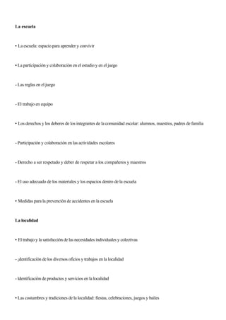 La escuela
• La escuela: espacio para aprender y convivir
• La participación y colaboración en el estudio y en el juego
- Las reglas en el juego
- El trabajo en equipo
• Los derechos y los deberes de los integrantes de la comunidad escolar: alumnos, maestros, padres de familia
- Participación y colaboración en las actividades escolares
- Derecho a ser respetado y deber de respetar a los compañeros y maestros
- El uso adecuado de los materiales y los espacios dentro de la escuela
• Medidas para la prevención de accidentes en la escuela
La localidad
• El trabajo y la satisfacción de las necesidades individuales y colectivas
- ¡dentificación de los diversos oficios y trabajos en la localidad
- ldentificación de productos y servicios en la localidad
• Las costumbres y tradiciones de la localidad: fiestas, celebraciones, juegos y bailes
 