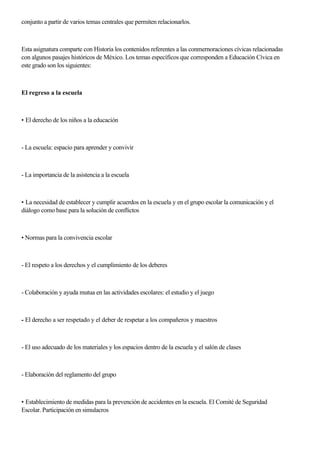 conjunto a partir de varios temas centrales que permiten relacionarlos.
Esta asignatura comparte con Historia los contenidos referentes a las conmernoraciones cívicas relacionadas
con algunos pasajes históricos de México. Los temas específicos que corresponden a Educación Cívica en
este grado son los siguientes:
El regreso a la escuela
• El derecho de los niños a la educación
- La escuela: espacio para aprender y convivir
- La importancia de la asistencia a la escuela
• La necesidad de establecer y cumplir acuerdos en la escuela y en el grupo escolar la comunicación y el
diálogo como base para la solución de conflictos
• Normas para la convivencia escolar
- El respeto a los derechos y el cumplimiento de los deberes
- Colaboración y ayuda mutua en las actividades escolares: el estudio y el juego
- El derecho a ser respetado y el deber de respetar a los compañeros y maestros
- El uso adecuado de los materiales y los espacios dentro de la escuela y el salón de clases
- Elaboración del reglamento del grupo
• Establecimiento de medidas para la prevención de accidentes en la escuela. El Comité de Seguridad
Escolar. Participación en simulacros
 