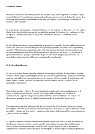 Recreación literaria
De manera colateral a las actividades generales con la lengua escrita, en los programas se distingue el eje de
recreación literaria. Con este término se quiere indicar al mismo tiempo el placer de disfrutar los géneros de la
literatura y el sentimiento de participación y de creación que despierta la literatura y que los niños deben
descubrir a edad temprana.
En los programas se plantea que, a partir de la lectura en voz alta realizada por el maestro y por otros adultos,
el niño desarrolla curiosidad e interés por la narración, la descripción, la dramatización y las formas sencillas
de la poesía. Una vez que sea capaz de leer, el niño realizará esta actividad y la compartirá con sus
compañeros.
En un nivel más avanzado, se propone que el niño se adentre en los materiales literarios, analice su trama, sus
formas y sus estilos; se coloque en el lugar del autor y maneje argumentos, caracterizaciones, expresiones y
desenlaces. Al mismo tiempo, se estimulará a los niños para que, individualmente o en grupo, realicen sus
propias producciones literarias. Estas prácticas permiten un acercamiento que despoja a la literatura de su
apariencia sacralizada y ajena y da oportunidad de que los niños desarrollen gustos y preferencias y la
capacidad para discernir méritos, diferencias y matices de las obras literarias.
Reflexión sobre la lengua
En este eje se agrupan algunos contenidos básicos de gramática y de lingüística. Se ha utilizado la expresion
"reflexión sobre la lengua", justamente para destacar que los contenidos gramaticales y lingüísticos difícilmente
pueden ser aprendidos como normas formales o como elementos teóricos, separados de su utilización en la
lengua hablada y escrita, y que sólo adquieren pleno sentido cuando se asocian a la práctica de las
capacidades comunicativas.
El aprendizaje explícito y reflexivo de normas gramaticales sencillas que los niños ya aplican, como es de
género y número, se inicia desde los primeros grados, destacando su función en la claridad de la
comunicación. En los grados subsiguientes se aborda la temática fundamental relativa a la oración y sus
elementos y a la sintaxis, siempre en relación con las actividades de lengua oral y lengua escrita.
Un propósito que se persigue a lo largo de los seis grados es que los niños, al mismo tiempo que conocen y
hacen propias las normas y convenciones comunes del español, adviertan que su idioma es parte de la cultura
de pueblos y regiones, que tiene matices y variaciones entre distintos ámbitos geográficos y que se transforma
y renueva a través del tiempo.
La naturaleza dinámica del idioma debe observarse también al reflexionar sobre la relación del español con
otras lenguas. Un primer propósito consiste en que los alumnos adviertan que en el español hablado en
México se usan numerosos vocablos pertenecientes a las lenguas indígenas del país. A partir de esta
comprobación, los alumnos reconocerán que la existencia plena de diversas lenguas indígenas es parte de la
 