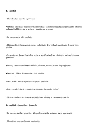 La localidad
• El nombre de la localidad (significados)
• El trabajo como medio para satisfacerlas necesidades - ldentificación de oficios que realizan los habitantes
de la localidad. Bienes que se producen y servicios que se prestan
- La importancia de todos los oficios
- El intercambio de bienes y servicios entre los habitantes de la localidad. Identificación de los servicios
públicos
- Secuencia en la elaboración de algún producto. ldentificación de los trabajadores que intervienen para
producirlo
• Fiestas y costumbres de la localidad: bailes, alimentos, artesanía, vestido, juegos y juguetes
• Derechos y deberes de los miembros de la localidad
- Derecho a ser respetado y deber de respetar a los demás
- Uso y cuidado de los servicios públicos (agua, energía eléctrica, etcétera)
• Medidas para la prevención de accidentes en la vía pública y en los sitios de recreación
La localidad y el municipio o delegación
• La importancia de la organización y del cumplimiento de las reglas para la convivencia social
• El municipio como una forma de organización
 