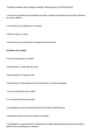 - Presidente municipal, síndico, delegado municipal o delegado político en el Distrito Federal
- Las funciones principales de las autoridades municipales: garantizar el cumplimiento de las reglas, administrar
los servicios públicos
• Los derechos de los ciudadanos en el municipio
- Derecho a elegir y ser electo
- Las elecciones en el municipio para la integración del Ayuntamiento
El gobierno de la entidad
• La división de poderes en la entidad
- Poder Ejecutivo: el gobernador del estado
- Poder Legislativo: el Congreso Local
- Poder Judicial: el Tribunal Superior de Justicia del Estado y el sistema de juzgados
- La elección del gobierno de la entidad
• La Constitución Política de la entidad
- Correspondencia con la Constitución Política de los Estados Unidos Mexicanos
- Su importancia para la vida social y política en la entidad
• La participación y organización de los ciudadanos en la entidad. I dentificación de organizaciones sociales y
políticas en las que participan los ciudadanos
 