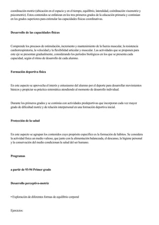 coordinación motriz (ubicación en el espacio y en el tiempo, equilibrio, lateralidad, coórdinación visomotriz y
psicomotriz). Estos contenidos se enfatizan en los tres primeros grados de la educación primaria y continúan
en los grados superiores para estimular las capacidades físicas coordinativas.
Desarrollo de las capacidades flsicas
Comprende los procasos de estimulación, incremento y mantenimiento de la fuerza muscular, la resistencia
cardiorrespiratoria, la velocidad y la flexibilidad articular y muscular. Las actividades que se proponen para
este eje se presentan gradualmente, considerando los períodos biológicos en los que se presenta cada
capacidad, según el ritmo de desarrollo de cada alumno.
Formación deportiva física
En este aspecto se aprovecha el interés y entusiasmo del alumno por el deporte para desarrollar movimientos
básicos y propiciar su práctica sistemática atendiendo al momento de desarrollo individual.
Durante los primeros grados y se continúa con actividades predeportivas que incorporan cada vez mayor
grado de dificultad motriz y de relación interpersonal en una formación deportiva inicial.
Protección de la salud
En este aspecto se agrupan los contenidos cuyo propósito específico es la formación de hábitos. Se considera
la actividad fisica un medio valioso, que junto con la alimentación balanceada, el descanso, la higiene personal
y la conservación del medio condicionan la salud del ser humano.
Programas
a partir de 93-94 Primer grado
Desarrollo perceptivo-motriz
• Exploración de diferentes formas de equilibrio corporal
Ejercicios:
 