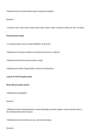• Realización de movimientos básicos para la iniciación al deporte
Ejercicios:
- Caminar, correr, saltar, lanzar, trepar, patear, girar, atrapar, reptar, con globos, pelotas de vinil o de papel
Protección de la salud
• La educación física como actividad saludable y de diversión
• Importancia de la higiene después de la práctica de ejercicios o deportes
• Importancia del descanso para recuperar energía
• Importancia de cuidar el lugar donde se realiza la actividad fisica
a partir de 94-95 Segundo grado
Desarrollo perceptivo-motriz
• ldentificación del equilibrio
Ejercicios:
- Diferentes formas de desplazamiento en áreas delimitadas por llantas, figuras o líneas marcadas sobre el
piso, disminuyendo puntos de apoyo
• Manifestación de movimiento con uno y otro lado del cuerpo
Ejercicios:
 