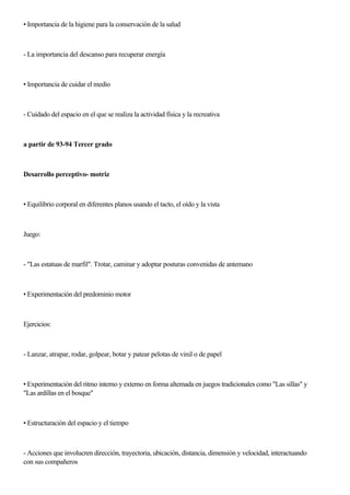 • Importancia de la higiene para la conservación de la salud
- La importancia del descanso para recuperar energía
• Importancia de cuidar el medio
- Cuidado del espacio en el que se realiza la actividad física y la recreativa
a partir de 93-94 Tercer grado
Desarrollo perceptivo- motriz
• Equilibrio corporal en diferentes planos usando el tacto, el oído y la vista
Juego:
- "Las estatuas de marfil". Trotar, caminar y adoptar posturas convenidas de antemano
• Experimentación del predominio motor
Ejercicios:
- Lanzar, atrapar, rodar, golpear, botar y patear pelotas de vinil o de papel
• Experimentación del ritmo interno y externo en forma altemada en juegos tradicionales como "Las sillas" y
"Las ardillas en el bosque"
• Estructuración del espacio y el tiempo
- Acciones que involucren dirección, trayectoria, ubicación, distancia, dimensión y velocidad, interactuando
con sus compañeros
 