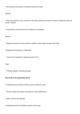 • Movimientos secuenciados con diferentes partes del cuerpo
Ejercicio:
- Saltar una cuerda dos veces, tomarla con una mano y girarla por arriba de la cabeza y después por abajo de
los pies, saltando
• Conocimiento y diferenciación de la contracción y la relajación
Ejercicio:
- Empujar una pared con brazos, piernas o espalda y luego relajarestas partes del cuerpo
• Respiración mixta (torácica y abdominal)
- - Ejercicios de inspiración y espiración nasal y bucal
Juego:
- "Futbolito soplado" con bolitas de papel
Desarrollo de las capasidades físicas
• Fortalecimiento de la fuerza en brazos, piernas, abdomen y torso
- Ejercicios ligeros por tiempos cortos (de tres a cinco repeticiones)
- Reptar, salto de rana, lagartijas
• Fortalecimiento de la velocidad en carreras cortas Juego:
 
