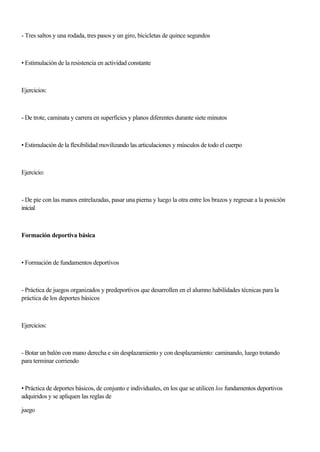 - Tres saltos y una rodada, tres pasos y un giro, bicicletas de quince segundos
• Estimulación de la resistencia en actividad constante
Ejercicios:
- De trote, caminata y carrera en superficies y planos diferentes durante siete minutos
• Estimulación de la flexibilidad movilizando las articulaciones y músculos de todo el cuerpo
Ejercicio:
- De pie con las manos entrelazadas, pasar una pierna y luego la otra entre los brazos y regresar a la posición
inicial
Formación deportiva básica
• Formación de fundamentos deportivos
- Práctica de juegos organizados y predeportivos que desarrollen en el alumno habilidades técnicas para la
práctica de los deportes básicos
Ejercicios:
- Botar un balón con mano derecha e sin desplazamiento y con desplazamiento: caminando, luego trotando
para terminar corriendo
• Práctica de deportes básicos, de conjunto e individuales, en los que se utilicen los fundamentos deportivos
adquiridos y se apliquen las reglas de
juego
 