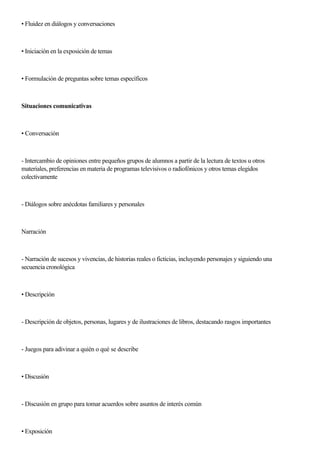 • Fluidez en diálogos y conversaciones
• Iniciación en la exposición de temas
• Formulación de preguntas sobre temas específicos
Situaciones comunicativas
• Conversación
- Intercambio de opiniones entre pequeños grupos de alumnos a partir de la lectura de textos u otros
materiales, preferencias en materia de programas televisivos o radiofónicos y otros temas elegidos
colectivamente
- Diálogos sobre anécdotas familiares y personales
Narración
- Narración de sucesos y vivencias, de historias reales o ficticias, incluyendo personajes y siguiendo una
secuencia cronológica
• Descripción
- Descripción de objetos, personas, lugares y de ilustraciones de libros, destacando rasgos importantes
- Juegos para adivinar a quién o qué se describe
• Discusión
- Discusión en grupo para tomar acuerdos sobre asuntos de interés común
• Exposición
 