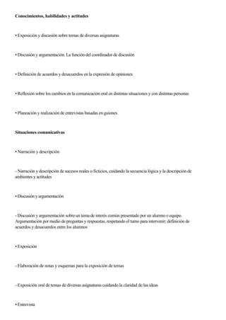 Conocimientos, habilidades y actitudes
• Exposición y discusión sobre temas de diversas asignaturas
• Discusión y argumentación. La función del coordinador de discusión
• Definición de acuerdos y desacuerdos en la expresión de opiniones
• Reflexión sobre los cambios en la comunicación oral en distintas situaciones y con distintas personas
• Planeación y realización de entrevistas basadas en guiones
Situaciones comunicativas
• Narración y descripción
- Narración y descripción de sucesos reales o ficticios, cuidando la secuencia lógica y la descripción de
ambientes y actitudes
• Discusión y argumentación
- Discusión y argumentación sobre un tema de interés común presentado por un alumno o equipo.
Argumentación por medio de preguntas y respuestas, respetando el tumo para intervenir; definición de
acuerdos y desacuerdos entre los alumnos
• Exposición
- Elaboración de notas y esquemas para la exposición de temas
- Exposición oral de temas de diversas asignaturas cuidando la claridad de las ideas
• Entrevista
 