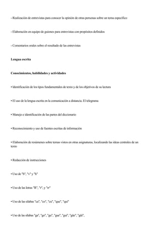- Realización de entrevistas para conocer la opinión de otras personas sobre un tema específico
- Elaboración en equipo de guiones para entrevistas con propósitos definidos
- Comentarios orales sobre el resultado de las entrevistas
Lengua escrita
Conocimientos, habilidades y actividades
• ldentificación de los tipos fundamentales de texto y de los objetivos de su lectura
• El uso de la lengua escrita en la comunicación a distancia. El telegrama
• Manejo e identificación de las partes del diccionario
• Reconocimiento y uso de fuentes escritas de información
• Elaboración de resúmenes sobre temas vistos en otras asignaturas, localizando las ideas centrales de un
texto
• Redacción de instrucciones
• Uso de "b", "v" y "h"
• Uso de las letras "R", "r", y "rr"
• Uso de las silabas "ca", "co", "cu", "que", "qui"
• Uso de las sílabas "ga", "go", "gu", "gue", "gui", "güe", "güi",
 