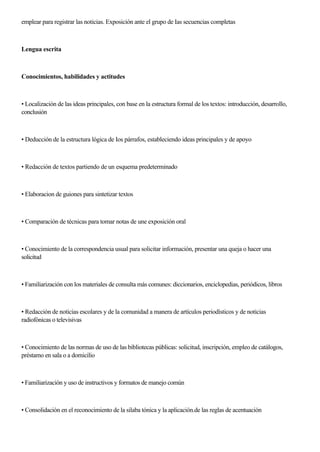 emplear para registrar las noticias. Exposición ante el grupo de Ias secuencias completas
Lengua escrita
Conocimientos, habilidades y actitudes
• Localización de las ideas principales, con base en la estructura formal de los textos: introducción, desarrollo,
conclusión
• Deducción de la estructura lógica de Ios párrafos, estableciendo ideas principales y de apoyo
• Redacción de textos partiendo de un esquema predeterminado
• Elaboracion de guiones para sintetizar textos
• Comparación de técnicas para tomar notas de une exposición oral
• Conocimiento de la correspondencia usual para solicitar información, presentar una queja o hacer una
solicitud
• Familiarización con los materiales de consulta más comunes: diccionarios, enciclopedias, periódicos, libros
• Redacción de noticias escolares y de la comunidad a manera de artículos periodísticos y de noticias
radiofónicas o televisivas
• Conocimiento de las normas de uso de las bibliotecas públicas: solicitud, inscripción, empleo de catálogos,
préstamo en sala o a domicilio
• Familiarización y uso de instructivos y formatos de manejo común
• Consolidación en el reconocimiento de la silaba tónica y la aplicación.de las reglas de acentuación
 