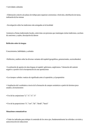 • Actividades culturales
- Elaboración colectiva de planes de trabajo para organizar ceremonias o festivales, distribución de tareas,
realización de las mismas
- Investigación sobre las tradiciones más arraigadas en la localidad
Asistencia a fiestas tradicionales locales, entrevistas con personas que rnantengan ciertas tradiciones, escritura
de canciones y coplas, descripción de danzas
Reflexión sobre la lengua
Conocimientos, habilidades y actitudes
• Reflexión y análisis sobre las diversas variantes del español (geográficas, generacionales, socioculturales)
• Localización de aportes de otras lenguas al español: galicismos, anglicismos. Valoración del carácter
negativo o positivo de la incorporación de esas aportaciones
• Los tiempos verbales: matices de significado entre el copretérito y el pospretérito
• Ampliación del vocabulario a través de la formación de campos semánticos a partir de términos poco
usuales y de tecnicismos
• Uso de las conjunciones "y", "e", "o", "u"
• Uso de las preposiciones "a", "con" ,"de", "desde", "hacia"
Situaciones comunicativas
• Todas las indicadas para trabajar el contenido de los otros ejes, fundamentalmente las referidas a revisión y
autocorrección de redacciones
 