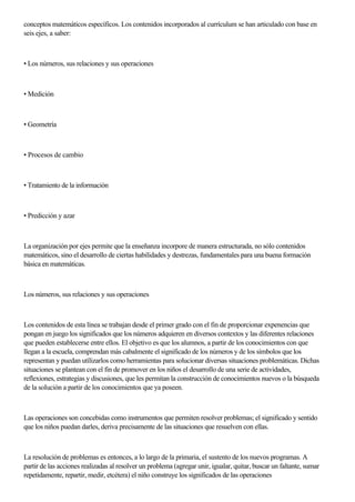 conceptos matemáticos específicos. Los contenidos incorporados al currículum se han articulado con base en
seis ejes, a saber:
• Los números, sus relaciones y sus operaciones
• Medición
• Geometría
• Procesos de cambio
• Tratamiento de la información
• Predicción y azar
La organización por ejes permite que la enseñanza incorpore de manera estructurada, no sólo contenidos
matemáticos, sino el desarrollo de ciertas habilidades y destrezas, fundamentales para una buena formación
básica en matemáticas.
Los números, sus relaciones y sus operaciones
Los contenidos de esta línea se trabajan desde el primer grado con el fin de proporcionar expenencias que
pongan en juego los significados que los números adquieren en diversos contextos y las diferentes relaciones
que pueden establecerse entre ellos. El objetivo es que los alumnos, a partir de los conocimientos con que
llegan a la escuela, comprendan más cabalmente el significado de los números y de los símbolos que los
representan y puedan utílizarlos como herramientas para solucionar diversas situaciones problemáticas. Dichas
situaciones se plantean con el fin de promover en los niños el desarrollo de una serie de actividades,
reflexiones, estrategias y discusiones, que les permitan la construcción de conocimientos nuevos o la búsqueda
de la soIución a partir de los conocimientos que ya poseen.
Las operaciones son concebidas como instrumentos que permiten resolver problemas; el significado y sentido
que los niños puedan darles, deriva precisamente de las situaciones que resuelven con ellas.
La resolución de problemas es entonces, a lo largo de la primaria, el sustento de los nuevos programas. A
partir de las acciones realizadas al resolver un problema (agregar unir, igualar, quitar, buscar un faltante, sumar
repetidamente, repartir, medir, etcétera) el niño construye los significados de las operaciones
 