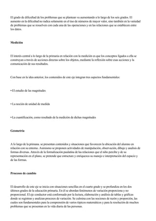 El grado de dificuItad de los problemas que se plantean va aumentando a lo largo de los seis grados. El
aumento en la dificultad no radica solamente en el úso de números de mayor valor, sino también en la variedad
de problemas que se resuelven con cada una de las operaciones y en las relaciones que se establecen entre
los datos.
Medición
El interés central a lo largo de la primaria en relación con la medición es que los conceptos Iigados a ella se
construyan a través de acciones directas sobre los objetos, mediante la reflexión sobre esas acciones y la
comunicación de sus resultados.
Con base en la idea anterior, los contenidos de este eje integran tres aspectos fundamentales:
• El estudio de las magnitudes
• La noción de unidad de medida
• La cuantificación, como resultado de la medición de dichas magnitudes
Geometría
A lo largo de la primana. se presentan contenidos y situaciones que favorecen la ubicación del alumno en
relación con su entorno. Asimismo se proponen actividades de manípulación, observación, dibujo y analisis de
formas diversas. Através de la formalización paulatína de las relaciones que el niño percibe y de su
representación en el plano, se pretende que estructure y enriquezca su manejo e interpretación del espacio y
de las formas.
Procesos de cambio
El desarrollo de este eje se inicia con situaciones sencillas en el cuarto grado y se profundiza en los dos
últimos grados de la educación primaria. En él se abordan fenómenos de variación proporciona y no
proporcional. El eje conductor está conformado por la lectura, elaboración y análisis de tablas y gráficas
donde se registran y analizan procesos de variación. Se culmina con las nociones de razón y proporción, las
cuales son fundamentales para la comprensión de varios tópicos matemáticos y para la resolución de muchos
problemas que se presentan en la vida diaria de las personas.
 