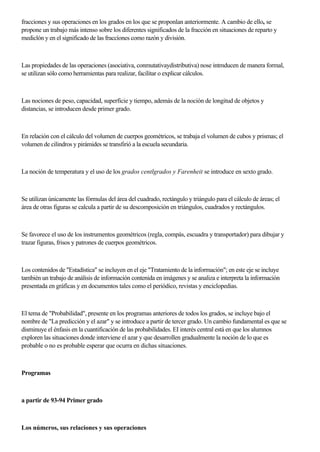 fracciones y sus operaciones en los grados en los que se proponlan anteriormente. A cambio de ello, se
propone un trabajo más intenso sobre los diferentes significados de la fracción en situaciones de reparto y
mediclón y en el significado de las fraccíones como razón y división.
Las propiedades de las operaciones (asociativa, conmutativaydistributiva) nose intmducen de manera formal,
se utilizan sólo como herramientas para realizar, facilitar o explicar cálculos.
Las nociones de peso, capacidad, superficie y tiempo, además de la noción de longitud de objetos y
distancias, se introducen desde primer grado.
En relación con el cálculo del volumen de cuerpos geométricos, se trabaja el volumen de cubos y prismas; el
volumen de cilindros y pirámides se transfirió a la escuela secundaria.
La noción de temperatura y el uso de los grados centlgrados y Farenheit se introduce en sexto grado.
Se utilizan únicamente las fórmulas del área del cuadrado, rectángulo y triángulo para el cálculo de áreas; el
área de otras figuras se calcula a partir de su descomposición en triángulos, cuadrados y rectángulos.
Se favorece el uso de los instrumentos geométricos (regla, compás, escuadra y transportador) para dibujar y
trazar figuras, frisos y patrones de cuerpos geométricos.
Los contenidos de "Estadística" se incluyen en el eje "Tratamiento de la información"; en este eje se incluye
también un trabajo de análisis de información contenida en imágenes y se analiza e interpreta la información
presentada en gráficas y en documentos tales como el periódico, revistas y enciclopedias.
El tema de "Probabilidad", presente en los programas anteriores de todos los grados, se incluye bajo el
nombre de "La predicción y el azar" y se introduce a partir de tercer grado. Un cambio fundamental es que se
disminuye el énfasis en la cuantificación de las probabilidades. EI interés central está en que los alumnos
exploren las situaciones donde interviene el azar y que desarrollen gradualmente la noción de lo que es
probable o no es probable esperar que ocurra en dichas situaciones.
Programas
a partir de 93-94 Primer grado
Los números, sus relaciones y sus operaciones
 