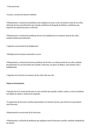 - Valor posicional
• Lectura y escritura de números ordinales
• Planteamiento y resolución de problemas más complejos de suma y resta con números hasta de tres cifras,
utilizando diversos procedimientos (por ejemplo, problemas de búsqueda de faltantes o problemas que
requieran dos operaciones para su solución)
• Planteamiento y resolución de problemas diversos de multiplicación con números hasta de dos cifras,
mediante distintos procedimientos
• Algoritmo convencional de la multiplicación
• Multiplicación de números terminados en ceros
• Planteamiento y resolución de diversos problemas de división, con números hasta de tres cifras mediante
procedimientos no convencionales (por ejemplo, soluciones con apoyo de dibujos, suma iterada, resta o
multiplicación)
• Algoritmo de la división con números de dos cifras entre una cifra
Números fraccionarios
• Introducción de la noción de fracción en casos sencillos (por ejemplo, medios, cuartos y octavos) mediante
actividades de reparto y medición de longitudes
• Comparación de fracciones sencillas representadas con material concreto, para observar la equivalencia
entre fracciones
• Representación convencional de las fracciones
• Planteamiento y resolución de problemas que impliquen suma de fracciones sencillas, mediante manipulación
de material
 