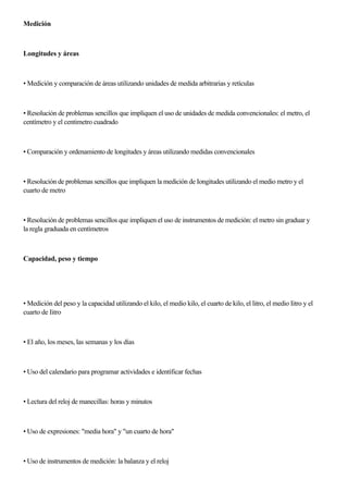 Medición
Longitudes y áreas
• Medición y comparación de áreas utilizando unidades de medida arbitrarias y retículas
• Resolución de problemas sencillos que impliquen el uso de unidades de medida convencionales: el metro, el
centímetro y el centimetro cuadrado
• Comparación y ordenamiento de longitudes y áreas utilizando medidas convencionales
• Resolución de problemas sencillos que impliquen la medición de Iongitudes utilizando el medio metro y el
cuarto de metro
• Resolución de problemas sencillos que impliquen el uso de instrumentos de medición: el metro sin graduar y
la regla graduada en centímetros
Capacidad, peso y tiempo
• Medición del peso y la capacidad utilizando el kilo, el medio kilo, el cuarto de kilo, el litro, el medio Iitro y el
cuarto de Iitro
• El año, los meses, las semanas y los días
• Uso del calendario para programar actividades e identíficar fechas
• Lectura del reloj de manecillas: horas y minutos
• Uso de expresiones: "media hora" y "un cuarto de hora"
• Uso de instrumentos de medición: la balanza y el reloj
 