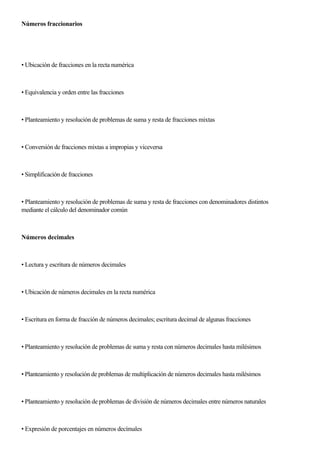Números fraccionarios
• Ubicación de fracciones en la recta numérica
• Equivalencia y orden entre las fracciones
• Planteamiento y resolución de problemas de suma y resta de fracciones mixtas
• Conversión de fracciones mixtas a impropias y viceversa
• Simplificación de fracciones
• Planteamiento y resolución de problemas de suma y resta de fracciones con denominadores distintos
mediante el cálculo del denominador común
Números decimales
• Lectura y escritura de números decimales
• Ubicación de números decimales en la recta numérica
• Escritura en forma de fracción de números decimales; escritura decimal de algunas fracciones
• Planteamiento y resolución de problemas de suma y resta con números decimales hasta milésimos
• Planteamiento y resolución de problemas de multiplicación de números decimales hasta milésimos
• Planteamiento y resolución de problemas de división de números decimales entre números naturales
• Expresión de porcentajes en números decímales
 