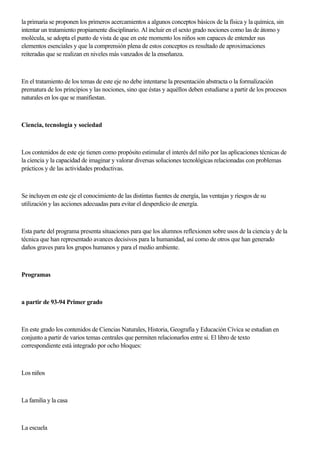 la primaria se proponen los primeros acercamientos a algunos conceptos básicos de la física y la química, sin
intentar un tratamiento propiamente disciplinario. Al incluir en el sexto grado nociones como las de átomo y
molécula, se adopta el punto de vista de que en este momento los niños son capaces de entender sus
elementos esenciales y que la comprensión plena de estos conceptos es resultado de aproximaciones
reiteradas que se realizan en niveles más vanzados de la enseñanza.
En el tratamiento de los temas de este eje no debe intentarse la presentación abstracta o la formalización
prematura de los principios y las nociones, sino que éstas y aquéllos deben estudiarse a partir de los procesos
naturales en los que se manifiestan.
Ciencia, tecnología y sociedad
Los contenidos de este eje tienen como propósito estimular el interés del niño por las aplicaciones técnicas de
la ciencia y la capacidad de imaginar y valorar diversas soluciones tecnológicas relacionadas con problemas
prácticos y de las actividades productivas.
Se incluyen en este eje el conocimiento de las distintas fuentes de energía, las ventajas y riesgos de su
utilización y las acciones adecuadas para evitar el desperdicio de energía.
Esta parte del programa presenta situaciones para que los alumnos reflexionen sobre usos de la ciencia y de la
técnica que han representado avances decisivos para la humanidad, así como de otros que han generado
daños graves para los grupos humanos y para el medio ambiente.
Programas
a partir de 93-94 Primer grado
En este grado los contenidos de Ciencias Naturales, Historia, Geografía y Educación Cívica se estudian en
conjunto a partir de varios temas centrales que permiten relacionarlos entre si. El libro de texto
correspondiente está integrado por ocho bloques:
Los niños
La familia y la casa
La escuela
 