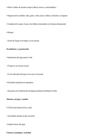 • Partes visibles de nuestro cuerpo (cabeza, tronco y extremidades)
• Organos de los sentidos: oído, gusto, visión, tacto y olfato; su función y su higiene
• Cuidados del cuerpo: el aseo y los hábitos elementales en la buena alimentación
• Riesgos
- Zonas de riesgo en el hogar y en la escuela
El ambiente y su protección
• Importancia del agua para la vida
- El agua es un recurso escaso
- El uso adecuado del agua en la casa y la escuela
• El hombre transforma la naturaleza
- Secuencia en la elaboración de algunos productos familiares al niño
Materia, energía y cambio
• El Sol como fuente de luz y calor
• Actividades durante el día y la noche
• Estados fisicos del agua
Ciencia, tecnología y sociedad
 
