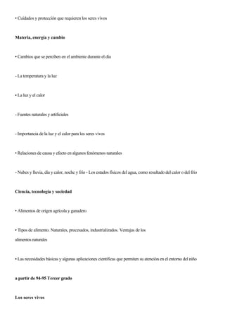 • Cuidados y protección que requieren los seres vivos
Materia, energía y cambio
• Cambios que se perciben en el ambiente durante el día
- La temperatura y la luz
• La luz y el calor
- Fuentes naturales y artificiales
- Importancia de la luz y el calor para los seres vivos
• Relaciones de causa y efecto en algunos fenómenos naturales
- Nubes y lluvia, día y calor, noche y frío - Los estados físicos del agua, como resultado del calor o del frío
Ciencia, tecnología y sociedad
• Alimentos de origen agrícola y ganadero
• Tipos de alimento. Naturales, procesados, industrializados. Ventajas de los
alimentos naturales
• Las necesidades básicas y algunas aplicaciones científicas que permiten su atención en el entorno del niño
a partir de 94-95 Tercer grado
Los seres vivos
 
