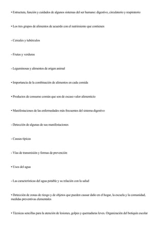 • Estructura, función y cuidados de algunos sistemas del ser humano: digestivo, circulatorio y respiratorio
• Los tres grupos de alimentos de acuerdo con el nutrimiento que contienen
- Cereales y tubérculos
- Frutas y verduras
- Leguminosas y alimentos de origen animal
• Importancia de la combinación de alimentos en cada comida
• Productos de consumo común que son de escaso valor alimenticío
• Manifestaciones de las enfermedades más frecuentes del sistema digestivo
- Detección de algunas de sus manifestaciones
- Causas típicas
- Vías de transmisión y formas de prevención
• Usos del agua
- Las características del agua potable y su relación con la salud
• Detección de zonas de riesgo y de objetos que pueden causar daño en el hogar, la escuela y la comunidad,
medidas preventivas elementales
• Técnicas sencillas para la atención de lesiones, golpes y quemaduras leves. Organización del botiquín escolar
 